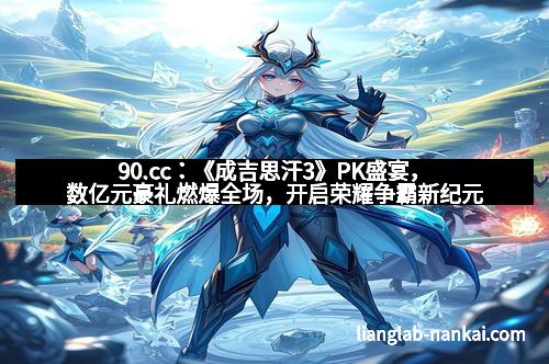 90.cc：《成吉思汗3》PK盛宴，数亿元豪礼燃爆全场，开启荣耀争霸新纪元