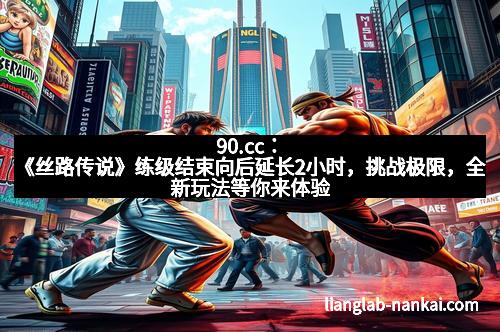 90.cc：《丝路传说》练级结束向后延长2小时，挑战极限，全新玩法等你来体验